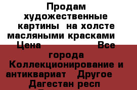 Продам художественные картины  на холсте масляными красками. › Цена ­ 8000-25000 - Все города Коллекционирование и антиквариат » Другое   . Дагестан респ.,Буйнакск г.